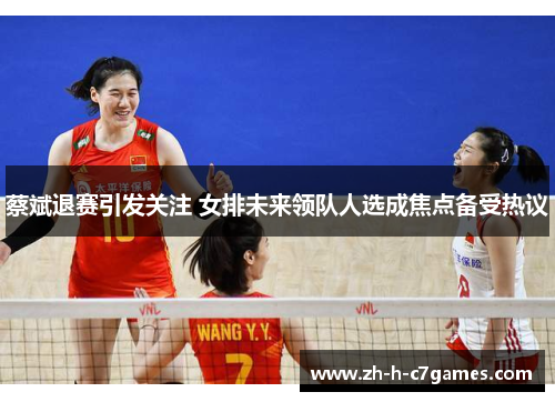 蔡斌退赛引发关注 女排未来领队人选成焦点备受热议