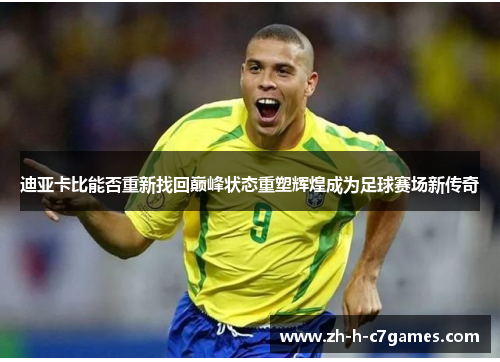 迪亚卡比能否重新找回巅峰状态重塑辉煌成为足球赛场新传奇 迪亚卡比能否重新找回巅峰状态重塑辉煌成为足球赛场新传奇