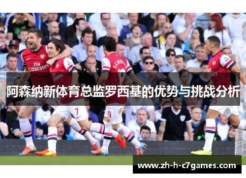 阿森纳新体育总监罗西基的优势与挑战分析 阿森纳新体育总监罗西基的优势与挑战分析