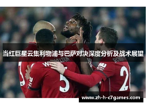 当红巨星云集利物浦与巴萨对决深度分析及战术展望