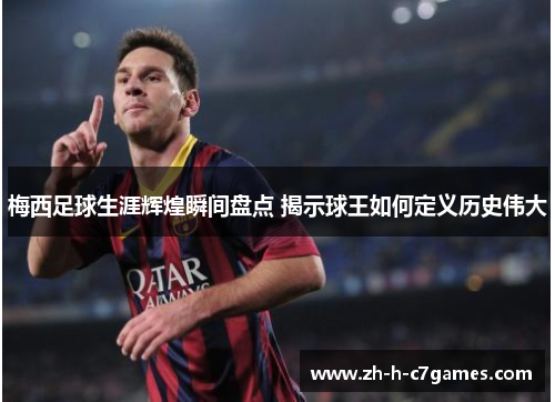 梅西足球生涯辉煌瞬间盘点 揭示球王如何定义历史伟大 梅西足球生涯辉煌瞬间盘点 揭示球王如何定义历史伟大