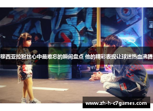 穆西亚拉粉丝心中最难忘的瞬间盘点 他的精彩表现让球迷热血沸腾