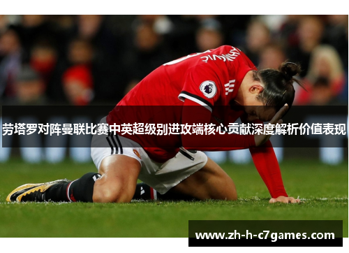劳塔罗对阵曼联比赛中英超级别进攻端核心贡献深度解析价值表现